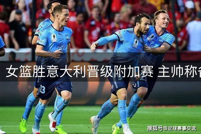 女篮胜意大利晋级附加赛 主帅称备战以来最佳表现